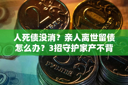 北京人死债没消？亲人离世留债怎么办？3招守护家产不背锅