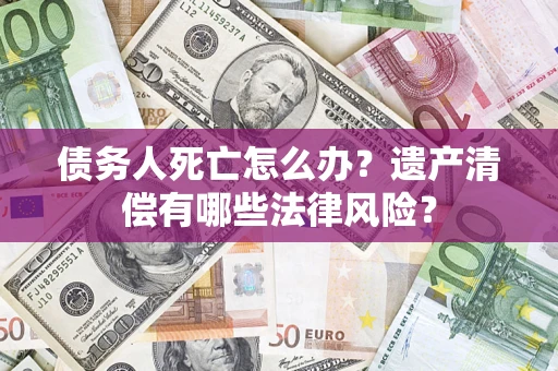 北京债务人死亡怎么办？遗产清偿有哪些法律风险？