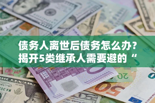 北京债务人离世后债务怎么办？揭开5类继承人需要避的“坑”